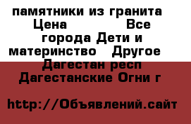 памятники из гранита › Цена ­ 10 000 - Все города Дети и материнство » Другое   . Дагестан респ.,Дагестанские Огни г.